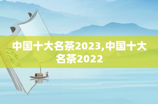 中国十大名茶2023,中国十大名茶2022