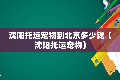 沈阳托运宠物到北京多少钱（沈阳托运宠物）