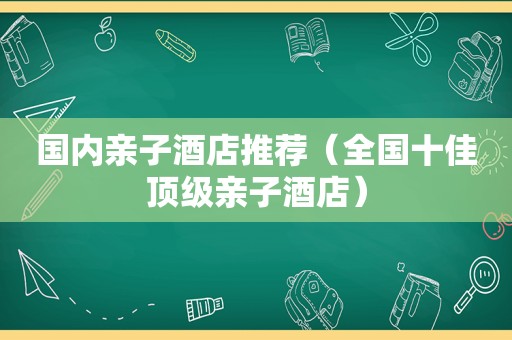 国内亲子酒店推荐（全国十佳顶级亲子酒店）