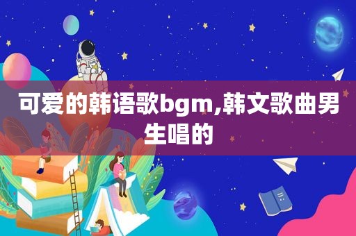 可爱的韩语歌bgm,韩文歌曲男生唱的