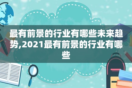 最有前景的行业有哪些未来趋势,2021最有前景的行业有哪些