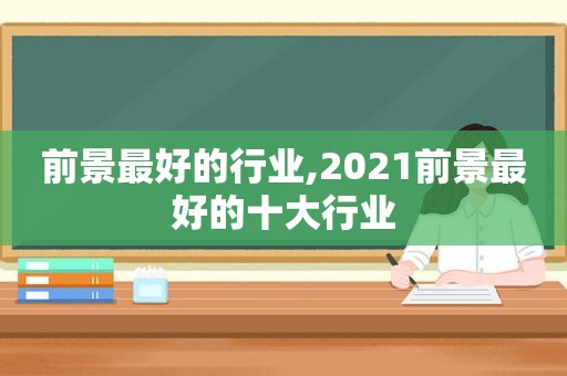 前景最好的行业,2021前景最好的十大行业