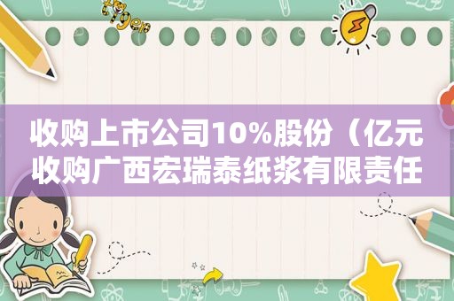 收购上市公司10%股份（亿元收购广西宏瑞泰纸浆有限责任公司）