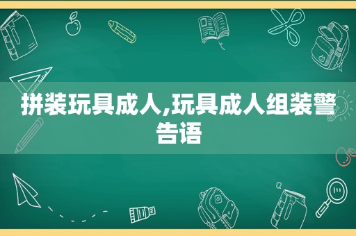 拼装玩具成人,玩具成人组装警告语