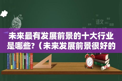 未来最有发展前景的十大行业是哪些?（未来发展前景很好的行业）