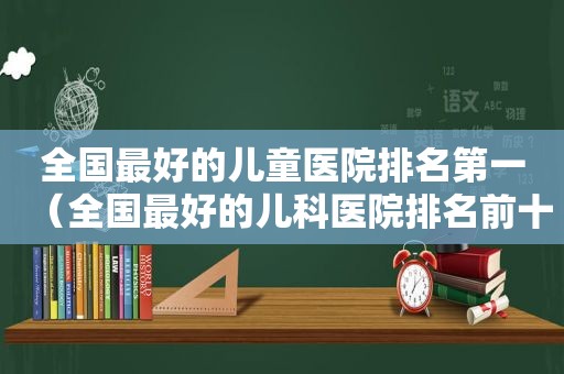 全国最好的儿童医院排名第一（全国最好的儿科医院排名前十）