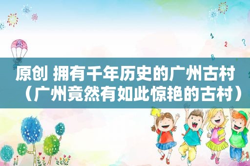 原创 拥有千年历史的广州古村（广州竟然有如此惊艳的古村）