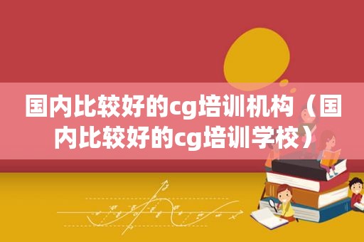 国内比较好的cg培训机构（国内比较好的cg培训学校）