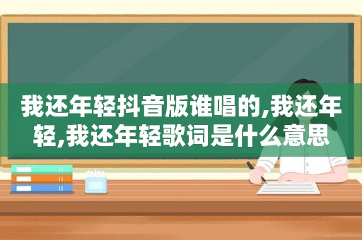 我还年轻抖音版谁唱的,我还年轻,我还年轻歌词是什么意思