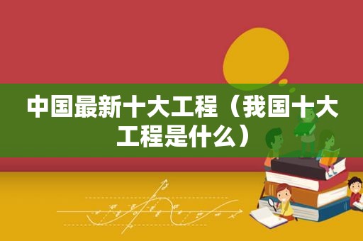 中国最新十大工程（我国十大工程是什么）