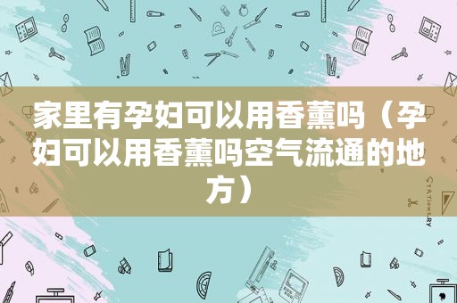 家里有孕妇可以用香薰吗（孕妇可以用香薰吗空气流通的地方）