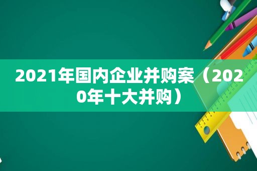 2021年国内企业并购案（2020年十大并购）