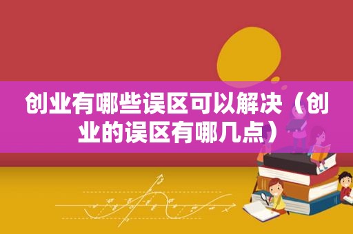 创业有哪些误区可以解决（创业的误区有哪几点）