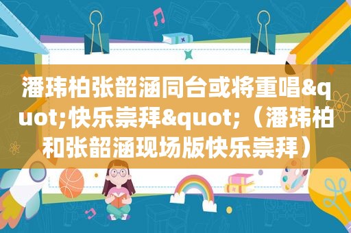 潘玮柏张韶涵同台或将重唱"快乐崇拜"（潘玮柏和张韶涵现场版快乐崇拜）