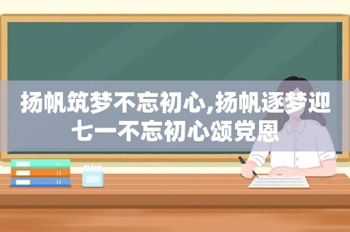 扬帆筑梦不忘初心,扬帆逐梦迎七一不忘初心颂党恩