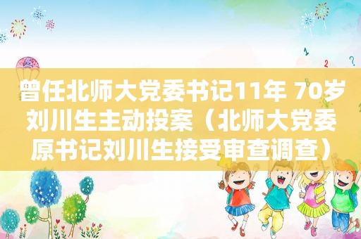 曾任北师大党委书记11年 70岁刘川生主动投案（北师大党委原书记刘川生接受审查调查）