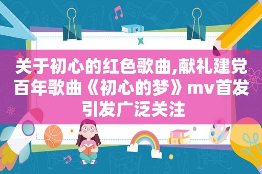 关于初心的红色歌曲,献礼建党百年歌曲《初心的梦》mv首发 引发广泛关注