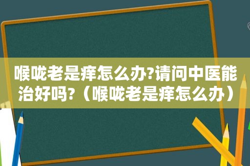 喉咙老是痒怎么办?请问中医能治好吗?（喉咙老是痒怎么办）