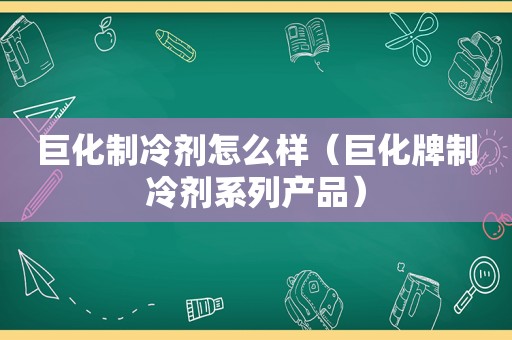 巨化制冷剂怎么样（巨化牌制冷剂系列产品）