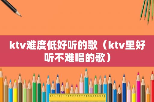 ktv难度低好听的歌（ktv里好听不难唱的歌）