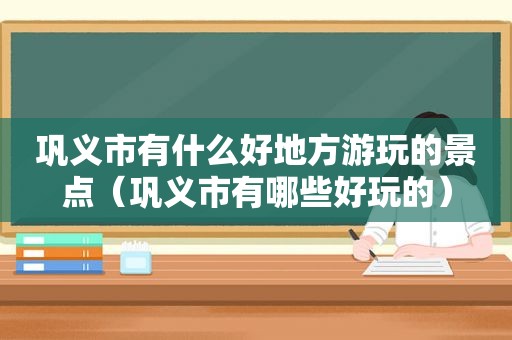 巩义市有什么好地方游玩的景点（巩义市有哪些好玩的）