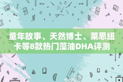 童年故事、天然博士、莱思纽卡等8款热门藻油DHA评测