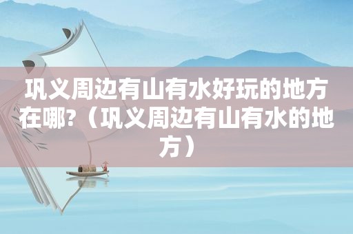 巩义周边有山有水好玩的地方在哪?（巩义周边有山有水的地方）