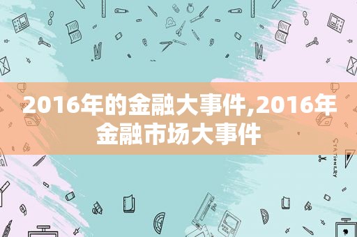 2016年的金融大事件,2016年金融市场大事件