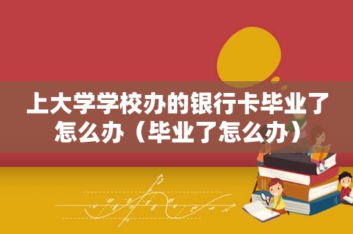 上大学学校办的银行卡毕业了怎么办（毕业了怎么办）