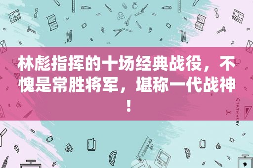 林彪指挥的十场经典战役，不愧是常胜将军，堪称一代战神！