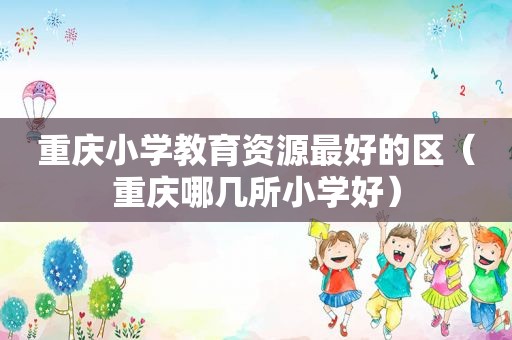 重庆小学教育资源最好的区（重庆哪几所小学好）