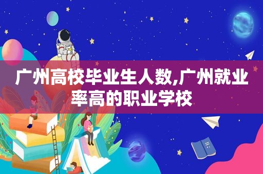 广州高校毕业生人数,广州就业率高的职业学校