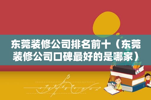 东莞装修公司排名前十（东莞装修公司口碑最好的是哪家）