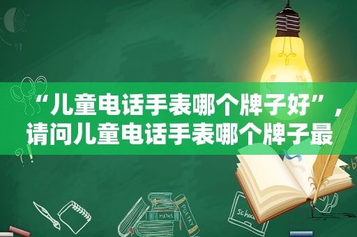 “儿童电话手表哪个牌子好”,请问儿童电话手表哪个牌子最好