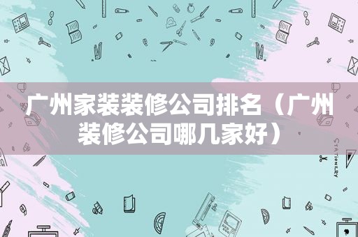 广州家装装修公司排名（广州装修公司哪几家好）