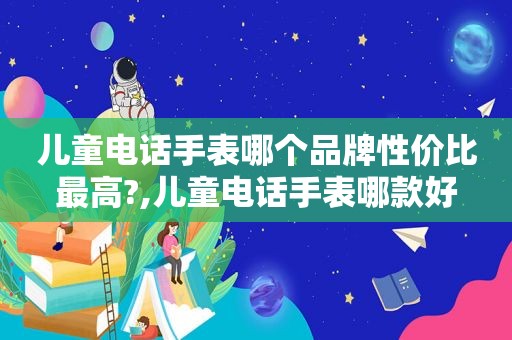 儿童电话手表哪个品牌性价比最高?,儿童电话手表哪款好