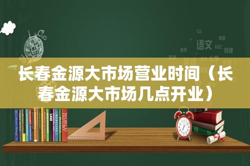 长春金源大市场营业时间（长春金源大市场几点开业）