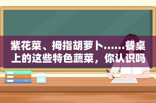 紫花菜、拇指胡萝卜……餐桌上的这些特色蔬菜，你认识吗？