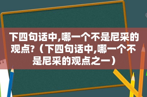 下四句话中,哪一个不是尼采的观点?（下四句话中,哪一个不是尼采的观点之一）