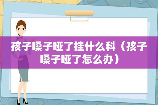 孩子嗓子哑了挂什么科（孩子嗓子哑了怎么办）