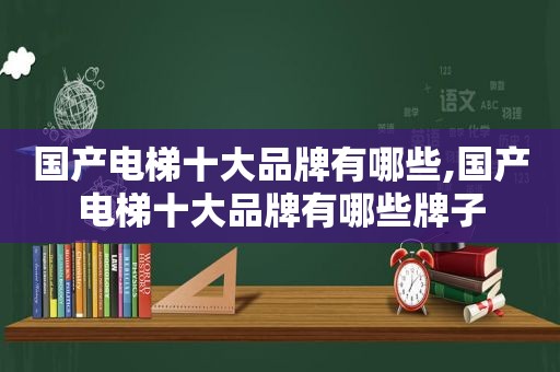 国产电梯十大品牌有哪些,国产电梯十大品牌有哪些牌子