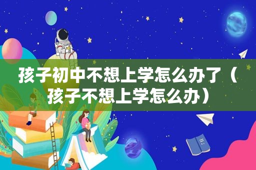 孩子初中不想上学怎么办了（孩子不想上学怎么办）