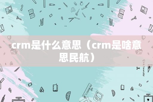 crm是什么意思（crm是啥意思民航）