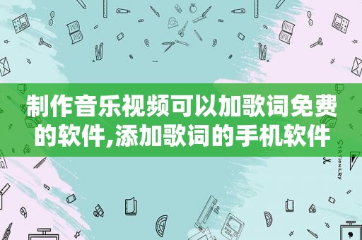 制作音乐视频可以加歌词免费的软件,添加歌词的手机软件