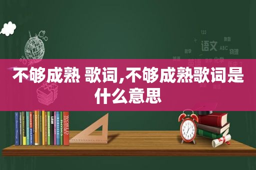 不够成熟 歌词,不够成熟歌词是什么意思