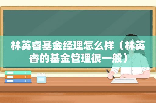 林英睿基金经理怎么样（林英睿的基金管理很一般）