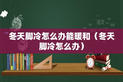 冬天脚冷怎么办能暖和（冬天脚冷怎么办）