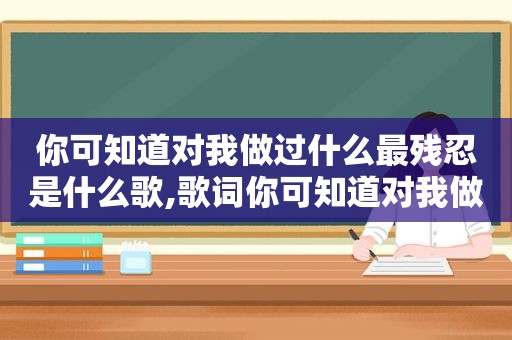 你可知道对我做过什么最残忍是什么歌,歌词你可知道对我做过什么最残忍