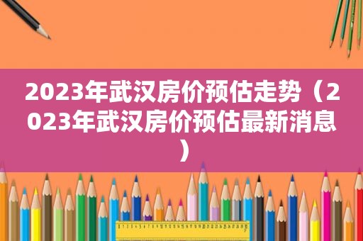 2023年武汉房价预估走势（2023年武汉房价预估最新消息）