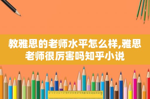 教雅思的老师水平怎么样,雅思老师很厉害吗知乎小说